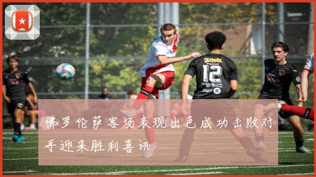 佛罗伦萨客场表现出色成功击败对手迎来胜利喜讯