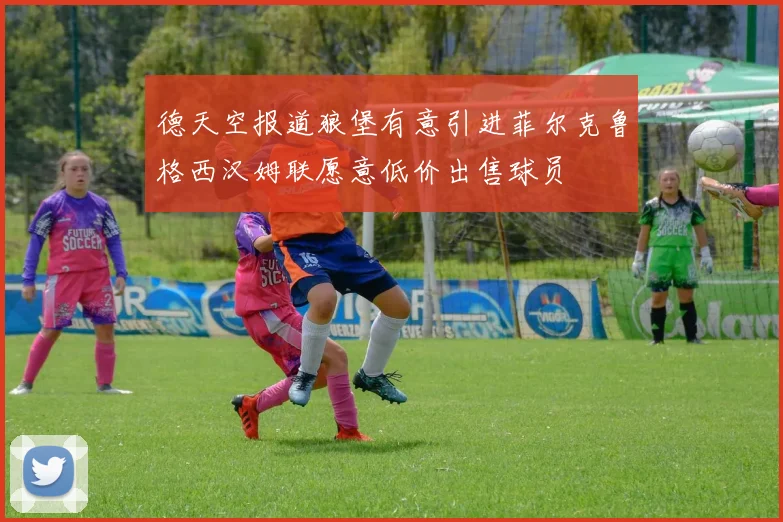 德天空报道狼堡有意引进菲尔克鲁格西汉姆联愿意低价出售球员