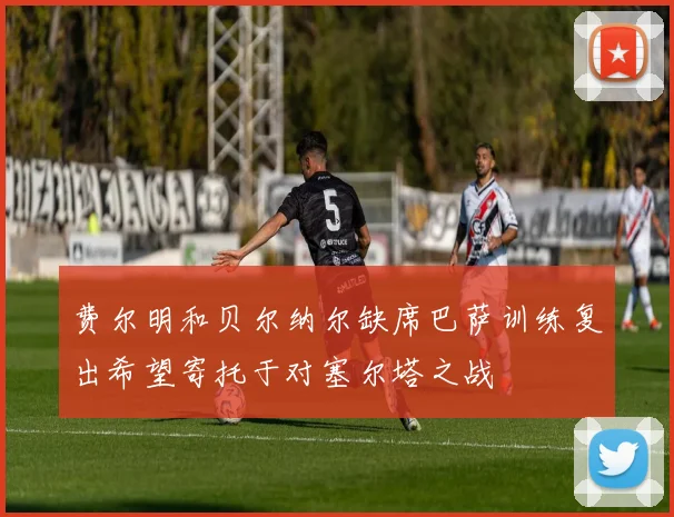 费尔明和贝尔纳尔缺席巴萨训练复出希望寄托于对塞尔塔之战