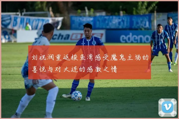 刘祝润重返梭鱼湾感受魔鬼主场的喜悦与对大连的感激之情