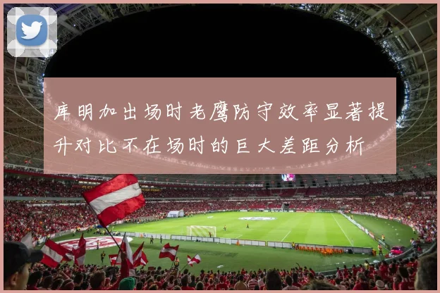 库明加出场时老鹰防守效率显著提升对比不在场时的巨大差距分析