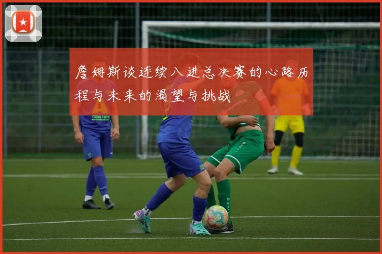 詹姆斯谈连续八进总决赛的心路历程与未来的渴望与挑战
