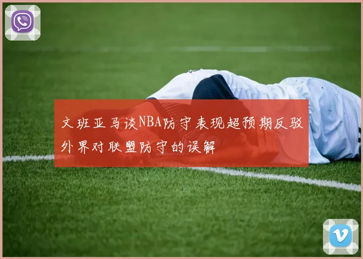文班亚马谈NBA防守表现超预期反驳外界对联盟防守的误解