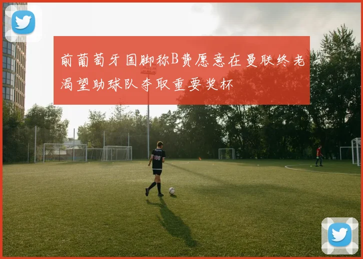 前葡萄牙国脚称B费愿意在曼联终老渴望助球队夺取重要奖杯