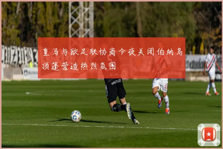 皇马与欧足联协商今夜关闭伯纳乌顶篷营造热烈氛围