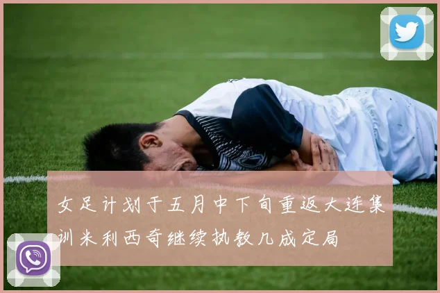 女足计划于五月中下旬重返大连集训米利西奇继续执教几成定局