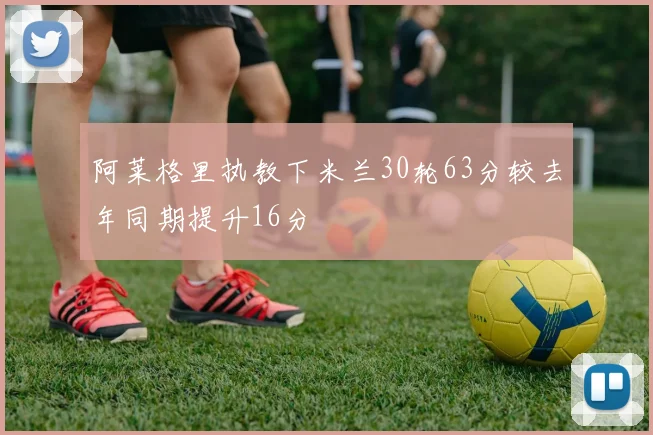 阿莱格里执教下米兰30轮63分较去年同期提升16分