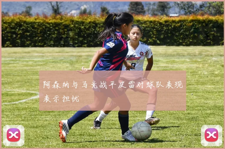 阿森纳与马竞战平皮雷对球队表现表示担忧