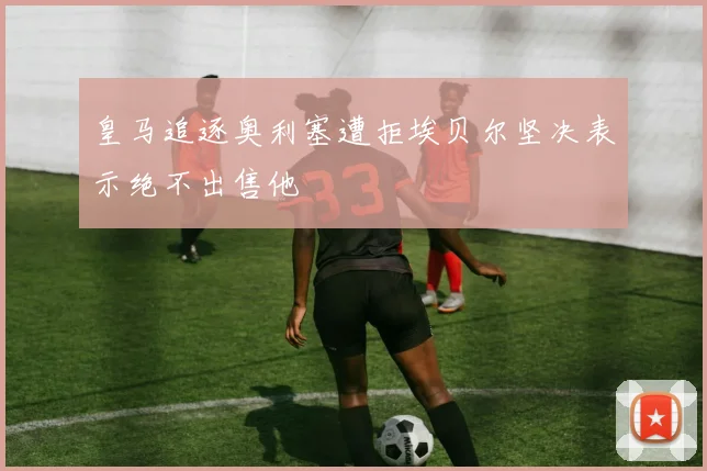 皇马追逐奥利塞遭拒埃贝尔坚决表示绝不出售他