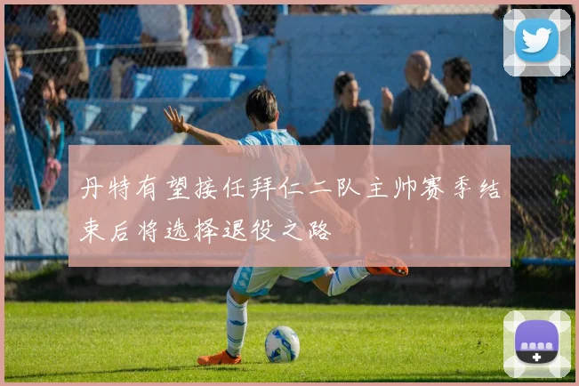 丹特有望接任拜仁二队主帅赛季结束后将选择退役之路