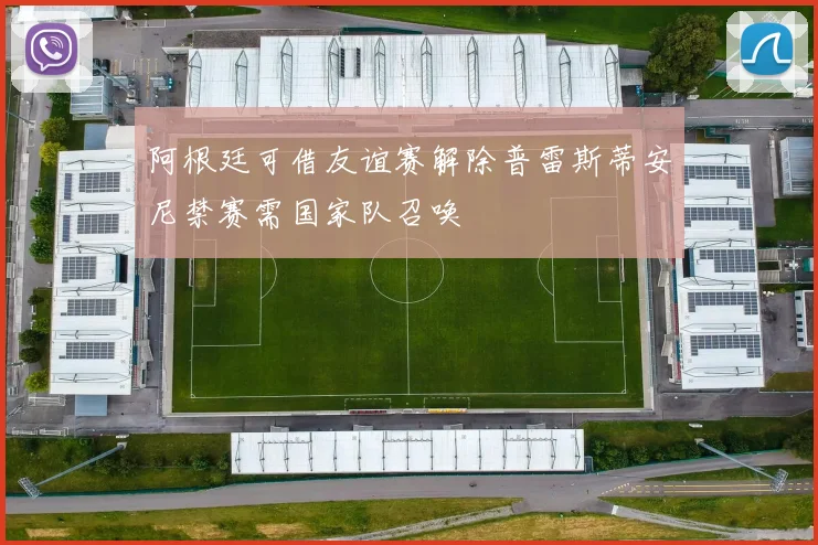 阿根廷可借友谊赛解除普雷斯蒂安尼禁赛需国家队召唤