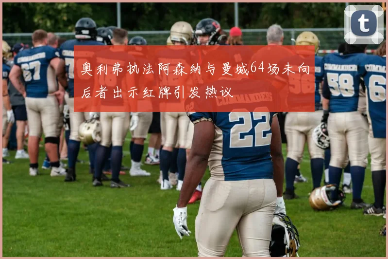 奥利弗执法阿森纳与曼城64场未向后者出示红牌引发热议