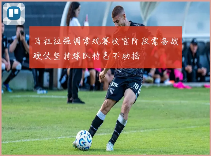 马祖拉强调常规赛收官阶段需备战硬仗坚持球队特色不动摇