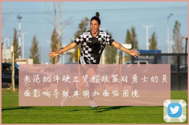 老范批评硬工资帽政策对勇士的负面影响导致库明加面临困境